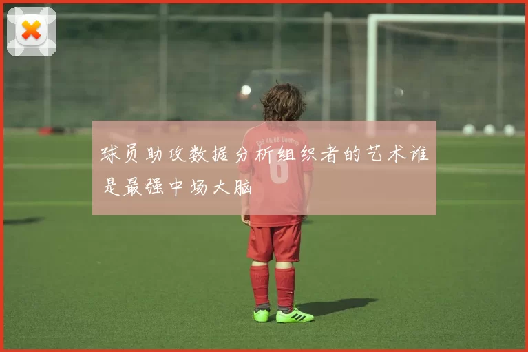 球员助攻数据分析组织者的艺术谁是最强中场大脑