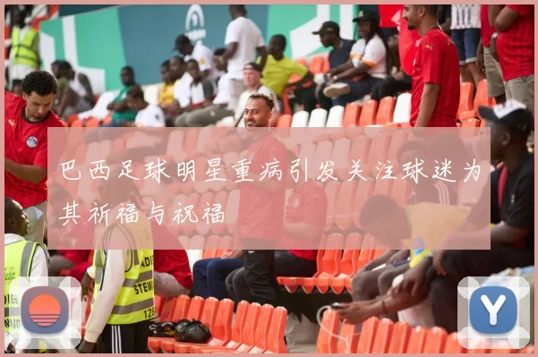 巴西足球明星重病引发关注球迷为其祈福与祝福