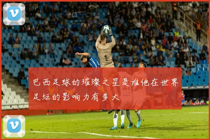 巴西足球的璀璨之星是谁他在世界足坛的影响力有多大