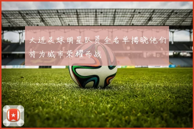 大连足球明星队员全名单揭晓他们将为城市荣耀而战