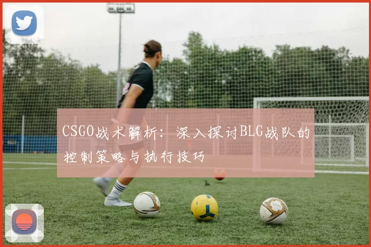 CSGO战术解析：深入探讨BLG战队的控制策略与执行技巧