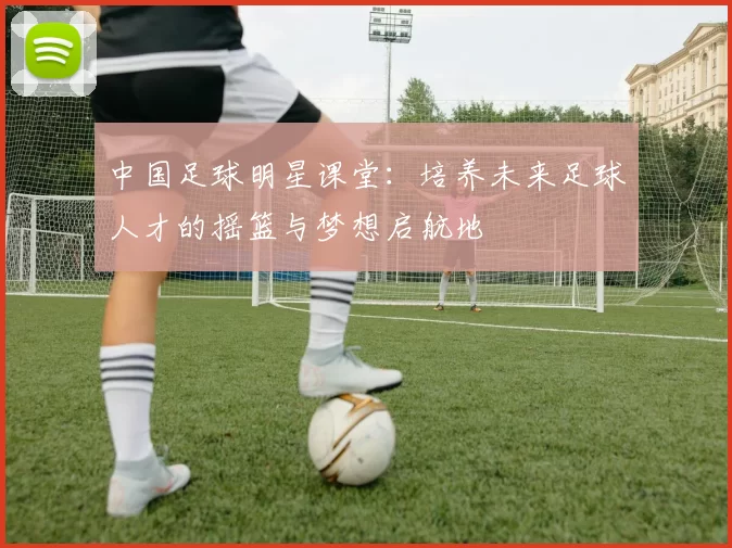 中国足球明星课堂：培养未来足球人才的摇篮与梦想启航地