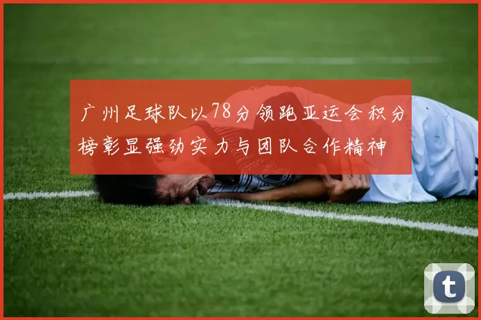 广州足球队以78分领跑亚运会积分榜彰显强劲实力与团队合作精神