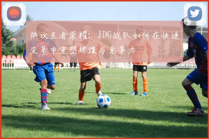 热议王者荣耀：JDG战队如何在快速变革中重塑辉煌与竞争力