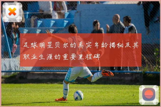足球明星贝尔的真实年龄揭秘及其职业生涯的重要里程碑