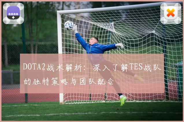 DOTA2战术解析：深入了解TES战队的独特策略与团队配合