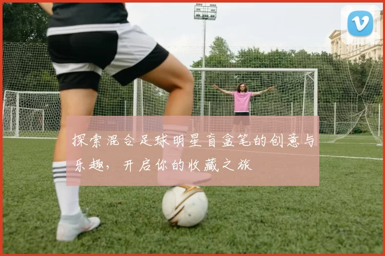 探索混合足球明星盲盒笔的创意与乐趣，开启你的收藏之旅