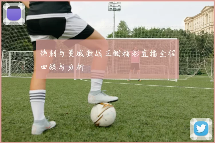 热刺与曼城激战正酣精彩直播全程回顾与分析
