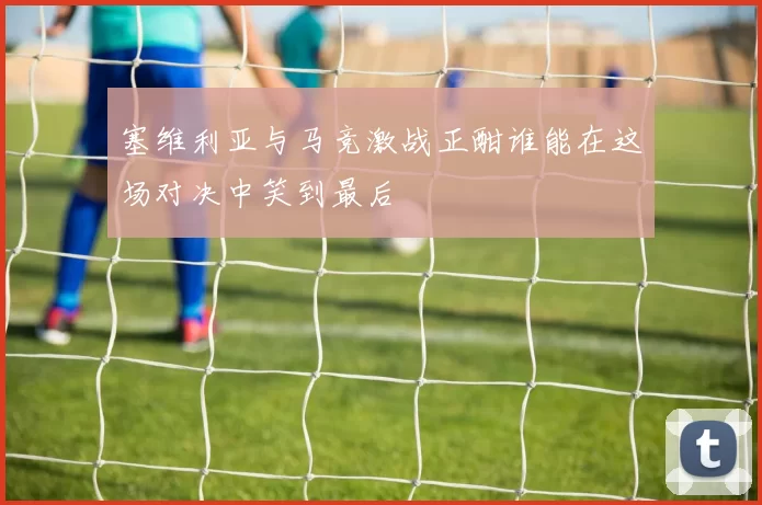 塞维利亚与马竞激战正酣谁能在这场对决中笑到最后