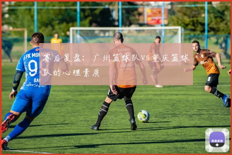 赛后复盘：广州篮球队vs重庆篮球队的心理素质