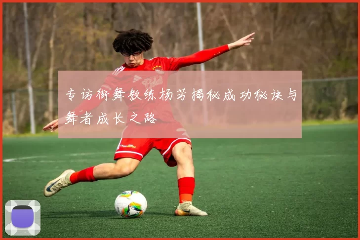 专访街舞教练杨芳揭秘成功秘诀与舞者成长之路
