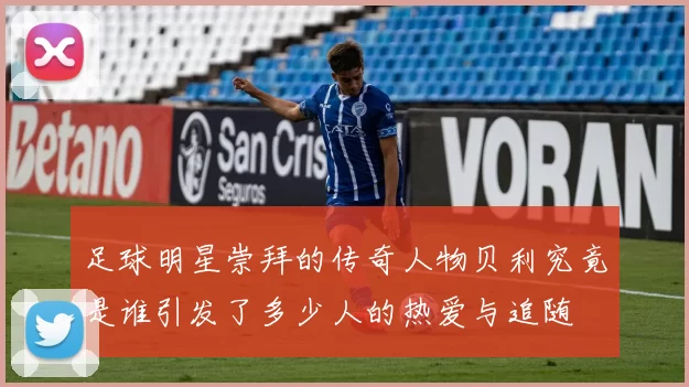 足球明星崇拜的传奇人物贝利究竟是谁引发了多少人的热爱与追随