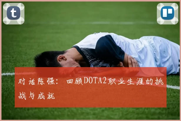 对话陈强：回顾DOTA2职业生涯的挑战与成就
